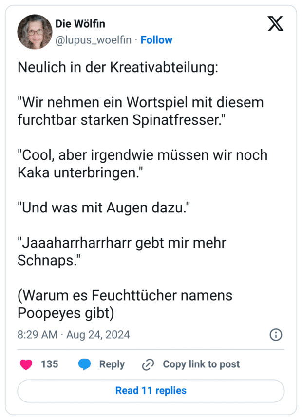 Neulich in der Kreativabteilung:
"Wir nehmen ein Wortspiel mit diesem furchtbar starken Spinatfresser."
"Cool, aber irgendwie müssen wir noch Kaka unterbringen."
"Und was mit Augen dazu."
"Jaaaharrharrharr gebt mir mehr Schnaps."
(Warum es Feuchttücher namens Poopeyes gibt)