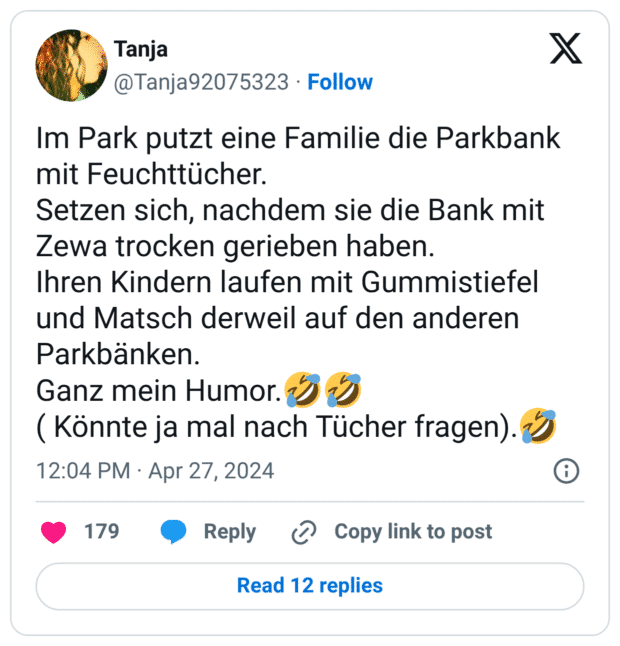 Im Park putzt eine Familie die Parkbank mit Feuchttücher.
Setzen sich, nachdem sie die Bank mit Zewa trocken gerieben haben.
Ihren Kindern laufen mit Gummistiefel und Matsch derweil auf den anderen Parkbänken.
Ganz mein Humor.:sich_vor_lachen_auf_dem_boden_wälzen::sich_vor_lachen_auf_dem_boden_wälzen:
( Könnte ja mal nach Tücher fragen).:sich_vor_lachen_auf_dem_boden_wälzen: