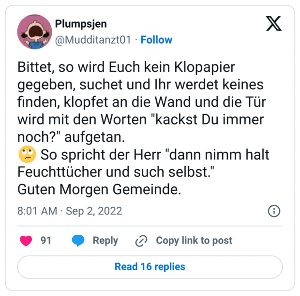 Bittet, so wird Euch kein Klopapier gegeben, suchet und Ihr werdet keines finden, klopfet an die Wand und die Tür wird mit den Worten "kackst Du immer noch?" aufgetan.
:gesicht_verdreht_augen: So spricht der Herr "dann nimm halt Feuchttücher und such selbst."
Guten Morgen Gemeinde.