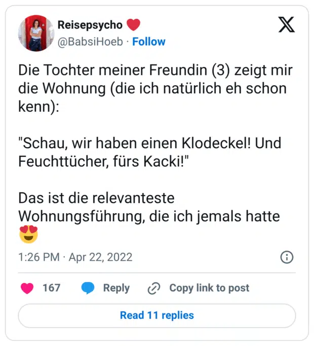 Die Tochter meiner Freundin (3) zeigt mir die Wohnung (die ich natürlich eh schon kenn):
"Schau, wir haben einen Klodeckel! Und Feuchttücher, fürs Kacki!"
Das ist die relevanteste Wohnungsführung, die ich jemals hatte :herzaugen: