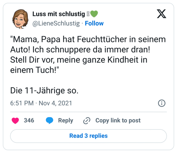 "Mama, Papa hat Feuchttücher in seinem Auto! Ich schnuppere da immer dran! Stell Dir vor, meine ganze Kindheit in einem Tuch!"
Die 11-Jährige so.