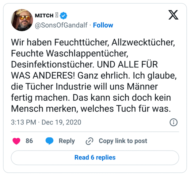 Wir haben Feuchttücher, Allzwecktücher, Feuchte Waschlappentücher, Desinfektionstücher. UND ALLE FÜR WAS ANDERES! Ganz ehrlich. Ich glaube, die Tücher Industrie will uns Männer fertig machen. Das kann sich doch kein Mensch merken, welches Tuch für was.