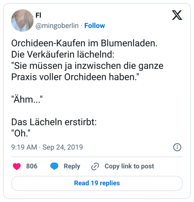 Orchideen-Kaufen im Blumenladen.
Die Verkäuferin lächelnd:
"Sie müssen ja inzwischen die ganze Praxis voller Orchideen haben."
"Ähm..."
Das Lächeln erstirbt:
"Oh."