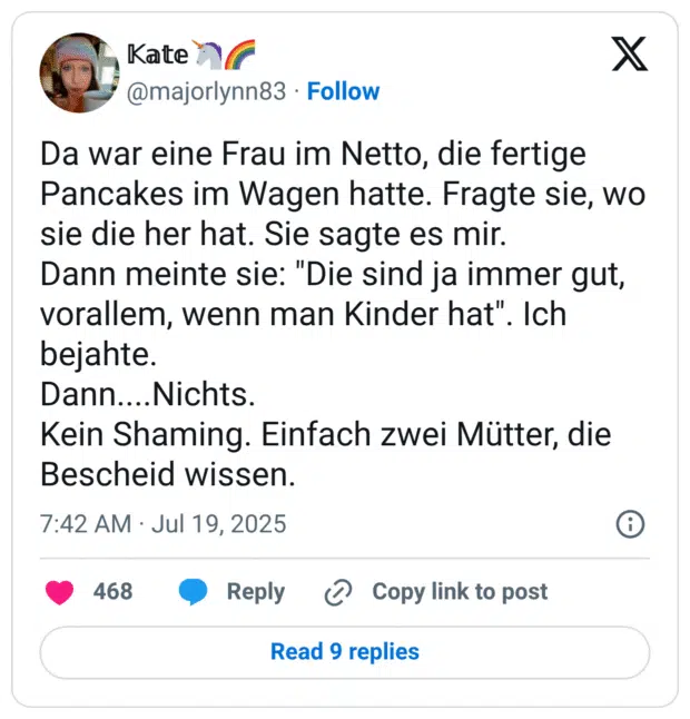 Da war eine Frau im Netto, die fertige Pancakes im Wagen hatte. Fragte sie, wo sie die her hat. Sie sagte es mir. Dann meinte sie: "Die sind ja immer gut, vorallem, wenn man Kinder hat". bejahte. Dann....Nichts. Kein Shaming. Einfach zwei Mütter, die Bescheid wissen