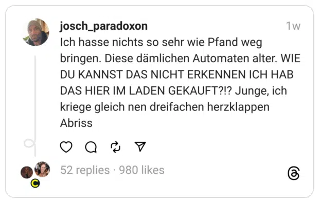 ch hasse nichts so sehr wie Pfand weg bringen. Diese dämlichen Automaten alter. WIE DU KANNST DAS NICHT ERKENNEN ICH HAB DAS HIER IM LADEN GEKAUFT?!? Junge, ich kriege gleich nen dreifachen herzklappen Abriss