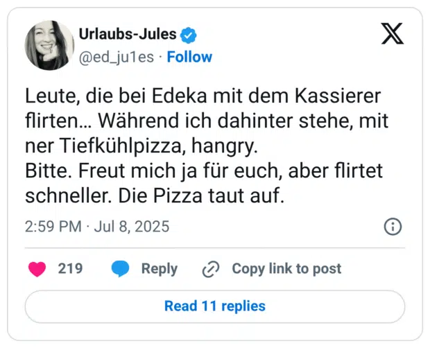 Leute, die bei Edeka mit dem Kassierer flirten... Während ich dahinter stehe, mit ner Tiefkühlpizza, hangry. Bitte. Freut mich ja für euch, aber flirtet schneller. Die Pizza taut auf.