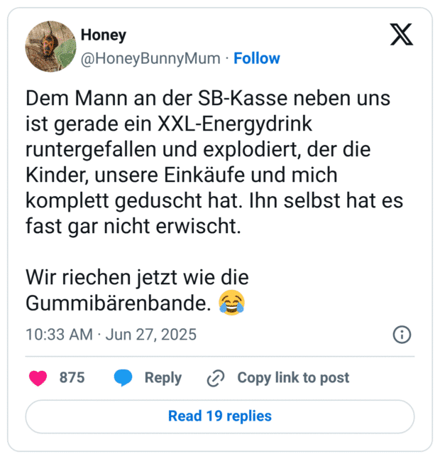 Dem Mann an der SB-Kasse neben uns ist gerade ein XXL-Energydrink runtergefallen und explodiert, der die Kinder, unsere Einkäufe und mich komplett geduscht hat. Ihn selbst hat es fast gar nicht erwischt. Wir riechen jetzt wie die Gummibärenbande.