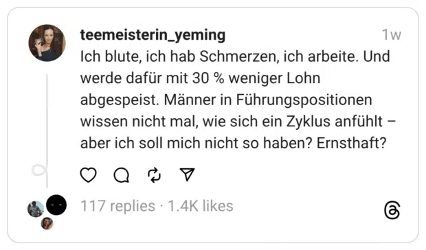 Ich blute, ich hab Schmerzen, ich arbeite. Und werde dafür mit 30 % weniger Lohn abgespeist. Männer in Führungspositionen wissen nicht mal, wie sich ein Zyklus anfühlt – aber ich soll mich nicht so haben? Ernsthaft?
