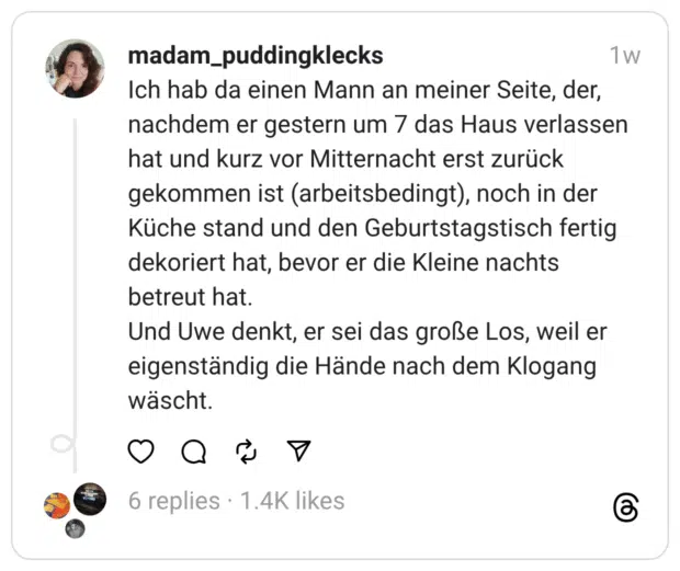 Ich hab da einen Mann an meiner Seite, der, nachdem er gestern um 7 das Haus verlassen hat und kurz vor Mitternacht erst zurück gekommen ist (arbeitsbedingt), noch in der Küche stand und den Geburtstagstisch fertig dekoriert hat, bevor er die Kleine nachts betreut hat.
Und Uwe denkt, er sei das große Los, weil er eigenständig die Hände nach dem Klogang wäscht.