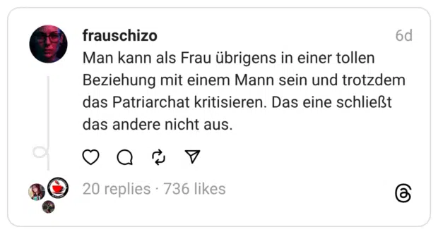 Man kann als Frau übrigens in einer tollen Beziehung mit einem Mann sein und trotzdem das Patriarchat kritisieren. Das eine schließt das andere nicht aus.
