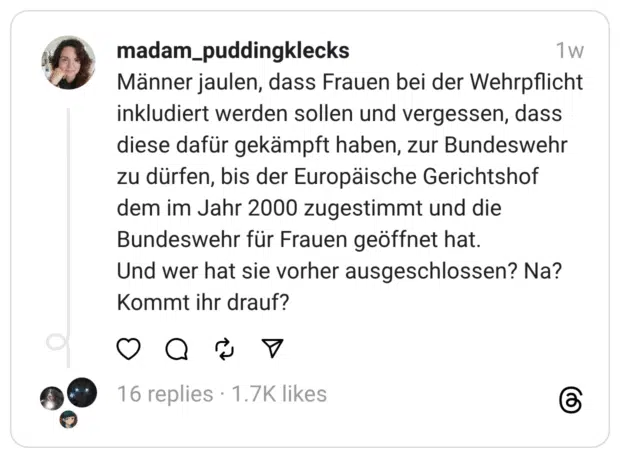 Männer jaulen, dass Frauen bei der Wehrpflicht inkludiert werden sollen und vergessen, dass diese dafür gekämpft haben, zur Bundeswehr zu dürfen, bis der Europäische Gerichtshof dem im Jahr 2000 zugestimmt und die Bundeswehr für Frauen geöffnet hat.
Und wer hat sie vorher ausgeschlossen? Na? Kommt ihr drauf?