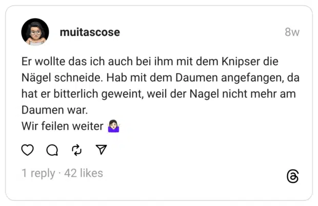 Er wollte das ich auch bei ihm mit dem Knipser die Nägel schneide. Hab mit dem Daumen angefangen, da hat er bitterlich geweint, weil der Nagel nicht mehr am Daumen war. Wir feilen weiter