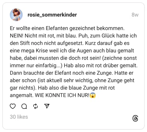 Er wollte einen Elefanten gezeichnet bekommen. NEIN! Nicht mit rot, mit blau. Puh, zum Glück hatte ich den Stift noch nicht aufgesetzt. Kurz darauf gab es eine mega Krise weil ich die Augen auch blau gemalt habe, dabei mussten die doch rot sein! (zeichne sonst immer nur einfarbig...) Hab also mit rot drüber gemalt. Dann brauchte der Elefant noch eine Zunge. Hatte er aber schon (ist aktuell sehr wichtig, ohne Zunge geht gar nichts). Hab also die blaue Zunge mit rot angemalt. WIE KONNTE ICH NUR!