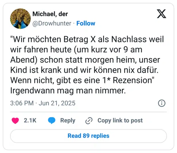 "Wir möchten Betrag X als Nachlass weil wir fahren heute (um kurz vor 9 am Abend) schon statt morgen heim, unser Kind ist krank und wir können nix dafür. Wenn nicht, gibt es eine 1* Rezension"
Irgendwann mag man nimmer.