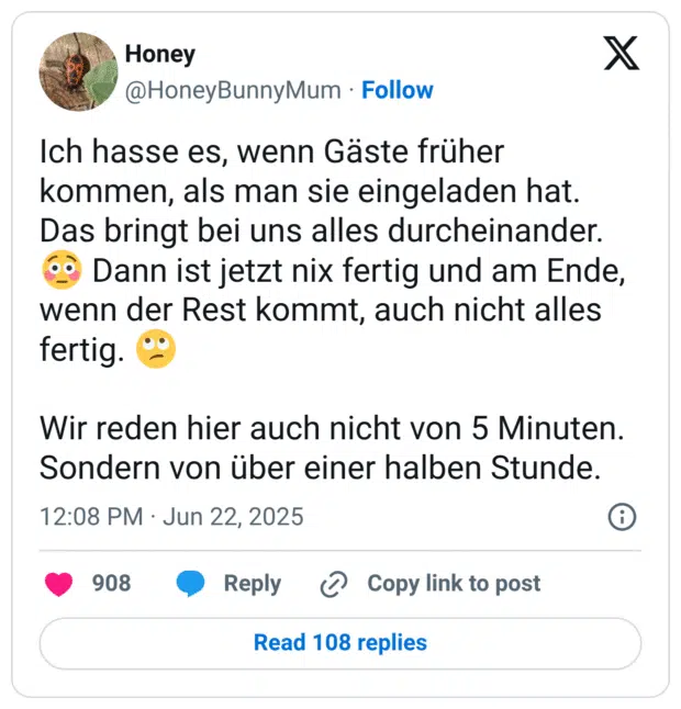 Ich hasse es, wenn Gäste früher kommen, als man sie eingeladen hat. Das bringt bei uns alles durcheinander. 😳 Dann ist jetzt nix fertig und am Ende, wenn der Rest kommt, auch nicht alles fertig. 🙄

Wir reden hier auch nicht von 5 Minuten. Sondern von über einer halben Stunde.
