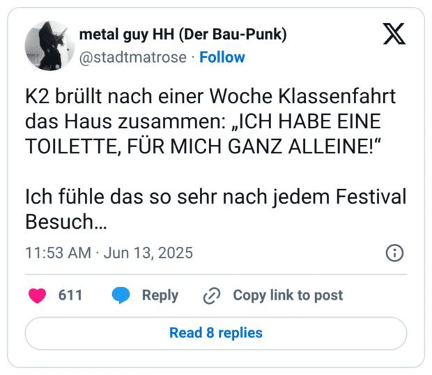 K2 brüllt nach einer Woche Klassenfahrt das Haus zusammen: „ICH HABE EINE TOILETTE, FÜR MICH GANZ ALLEINE!“

Ich fühle das so sehr nach jedem Festival Besuch…