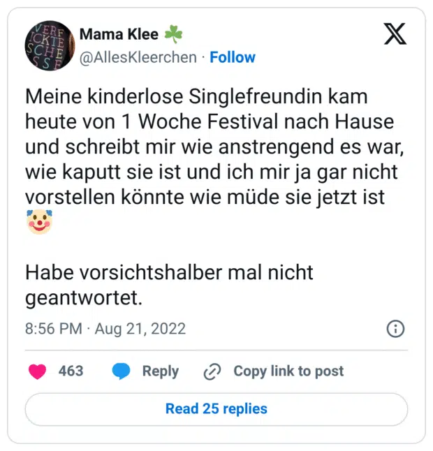 Meine kinderlose Singlefreundin kam heute von 1 Woche Festival nach Hause und schreibt mir wie anstrengend es war, wie kaputt sie ist und ich mir ja gar nicht vorstellen könnte wie müde sie jetzt ist 🤡

Habe vorsichtshalber mal nicht geantwortet.