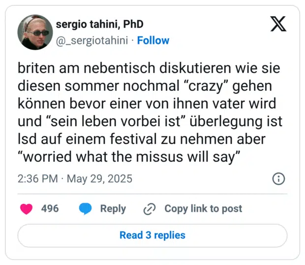 briten am nebentisch diskutieren wie sie diesen sommer nochmal “crazy” gehen können bevor einer von ihnen vater wird und “sein leben vorbei ist” überlegung ist lsd auf einem festival zu nehmen aber “worried what the missus will say”
