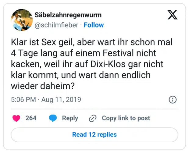 Klar ist Sex geil, aber wart ihr schon mal 4 Tage lang auf einem Festival nicht kacken, weil ihr auf Dixi-Klos gar nicht klar kommt, und wart dann endlich wieder daheim?
