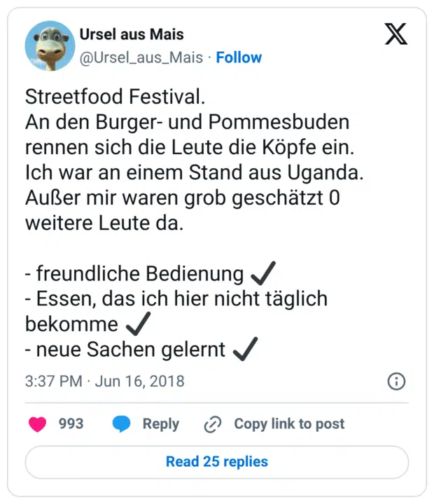 Streetfood Festival.
An den Burger- und Pommesbuden rennen sich die Leute die Köpfe ein.
Ich war an einem Stand aus Uganda. Außer mir waren grob geschätzt 0 weitere Leute da.

- freundliche Bedienung ✔
- Essen, das ich hier nicht täglich bekomme ✔
- neue Sachen gelernt ✔