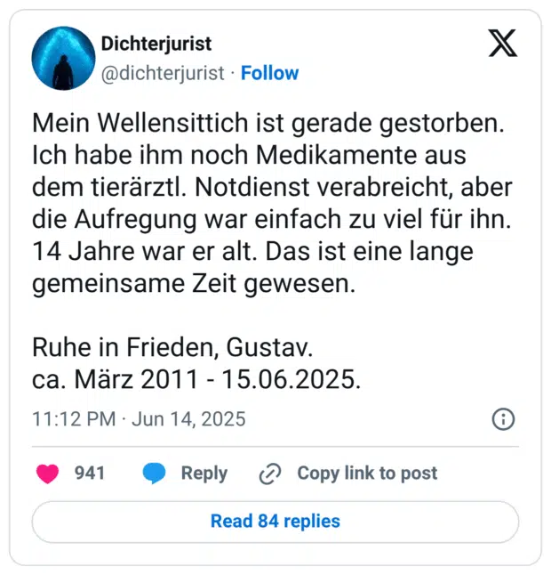 Mein Wellensittich ist gerade gestorben. Ich habe ihm noch Medikamente aus dem tierärztl. Notdienst verabreicht, aber die Aufregung war einfach zu viel für ihn. 14 Jahre war er alt. Das ist eine lange gemeinsame Zeit gewesen.

Ruhe in Frieden, Gustav.
ca. März 2011 - 15.06.2025
