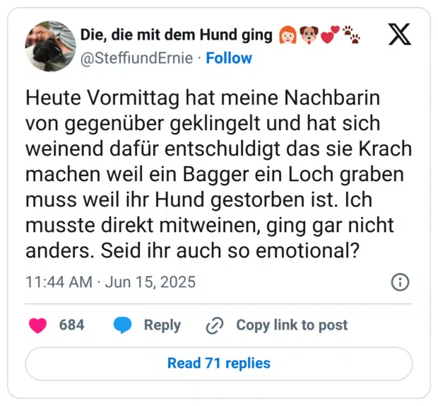 Heute Vormittag hat meine Nachbarin von gegenüber geklingelt und hat sich weinend dafür entschuldigt das sie Krach machen weil ein Bagger ein Loch graben muss weil ihr Hund gestorben ist. Ich musste direkt mitweinen, ging gar nicht anders. Seid ihr auch so emotional?
