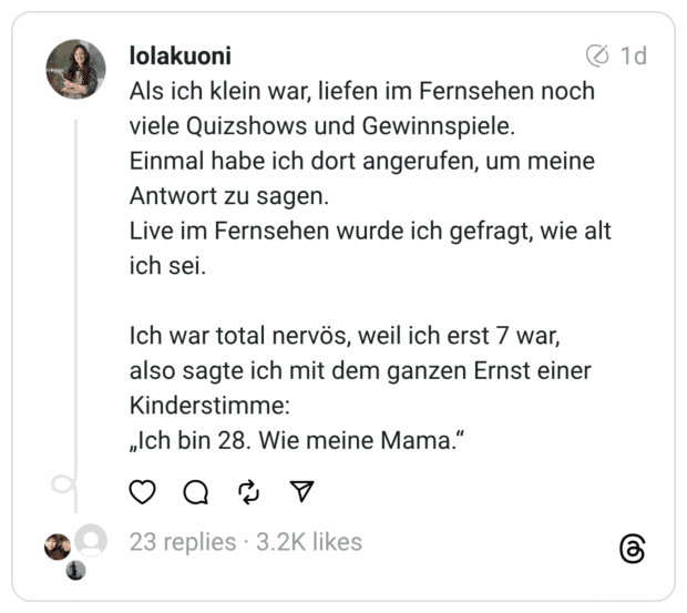 Als ich klein war, liefen im Fernsehen noch viele Quizshows und Gewinnspiele. Einmal habe ich dort angerufen, um meine Antwort zu sagen. Live im Fernsehen wurde ich gefragt, wie alt ich sei. Ich war total nervös, weil ich erst 7 war, also sagte ich mit dem ganzen Ernst einer Kinderstimme: „Ich bin 28. Wie meine Mama."