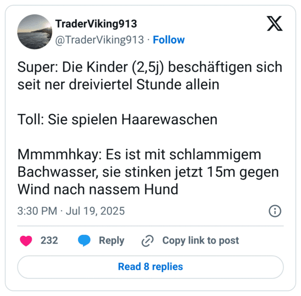Super: Die Kinder (2,5j) beschäftigen sich seit ner dreiviertel Stunde allein Toll: Sie spielen Haarewaschen Mmmmhkay: Es ist mit schlammigem Bachwasser, sie stinken jetzt 15m gegen Wind nach nassem Hund