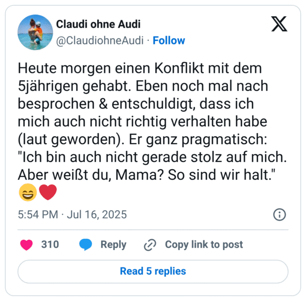 Heute morgen einen Konflikt mit dem 5jährigen gehabt. Eben noch mal nach besprochen & entschuldigt, dass ich mich auch nicht richtig verhalten habe (laut geworden). Er ganz pragmatisch: "Ich bin auch nicht gerade stolz auf mich. Aber weißt du, Mama? So sind wir halt."