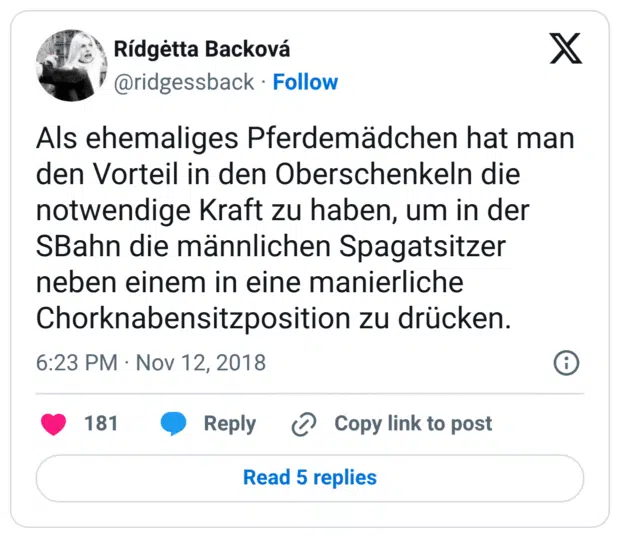 Als ehemaliges Pferdemädchen hat man den Vorteil in den Oberschenkeln die notwendige Kraft zu haben, um in der SBahn die männlichen Spagatsitzer neben einem in eine manierliche Chorknabensitzposition zu drücken.
