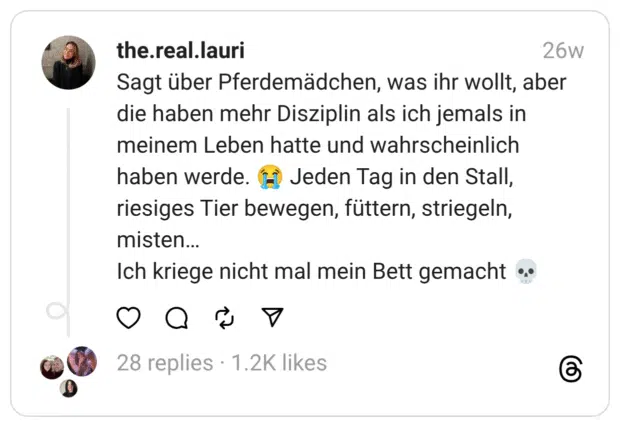 Sagt über Pferdemädchen, was ihr wollt, aber die haben mehr Disziplin als ich jemals in meinem Leben hatte und wahrscheinlich haben werde. 😭 Jeden Tag in den Stall, riesiges Tier bewegen, füttern, striegeln, misten…
Ich kriege nicht mal mein Bett gemacht 💀