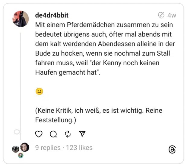Mit einem Pferdemädchen zusammen zu sein bedeutet übrigens auch, öfter mal abends mit dem kalt werdenden Abendessen alleine in der Bude zu hocken, wenn sie nochmal zum Stall fahren muss, weil "der Kenny noch keinen Haufen gemacht hat".
😐
(Keine Kritik, ich weiß, es ist wichtig. Reine Feststellung.)