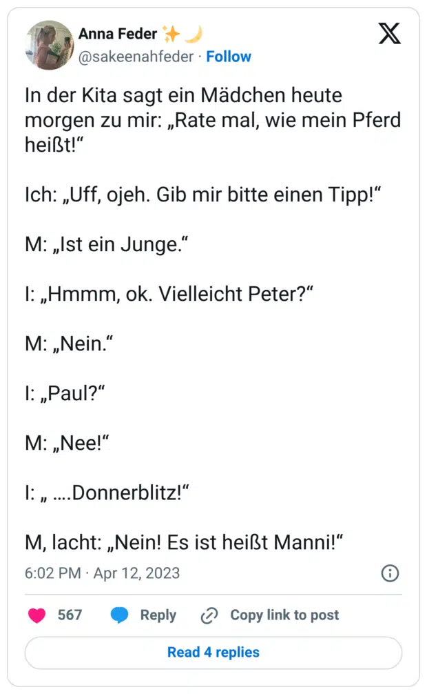 In der Kita sagt ein Mädchen heute morgen zu mir: „Rate mal, wie mein Pferd heißt!“
Ich: „Uff, ojeh. Gib mir bitte einen Tipp!“
M: „Ist ein Junge.“
I: „Hmmm, ok. Vielleicht Peter?“
M: „Nein.“
I: „Paul?“
M: „Nee!“
I: „ ….Donnerblitz!“
M, lacht: „Nein! Es ist heißt Manni!“