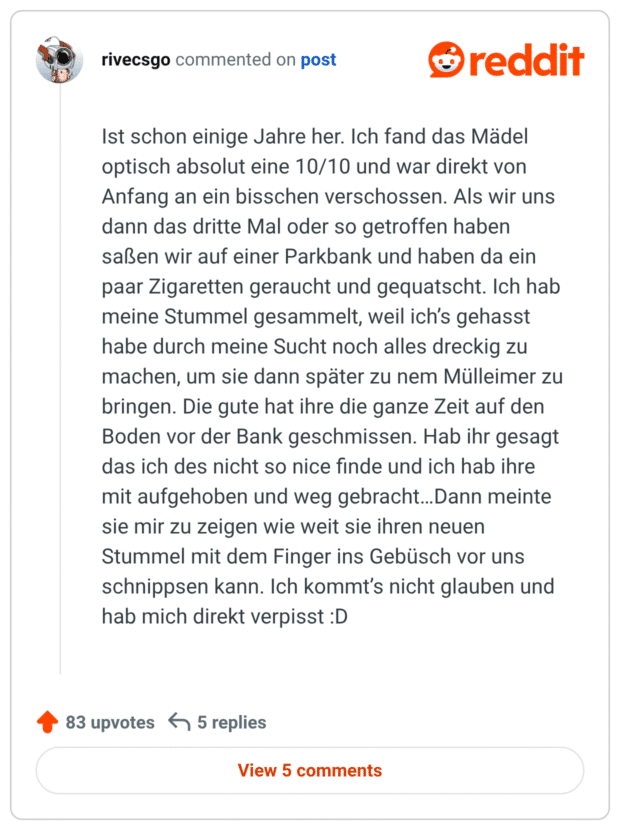 Ist schon einige Jahre her. Ich fand das Mädel optisch absolut eine 10/10 und war direkt von Anfang an ein bisschen verschossen. Als wir uns dann das dritte Mal oder so getroffen haben saßen wir auf einer Parkbank und haben da ein paar Zigaretten geraucht und gequatscht. Ich hab meine Stummel gesammelt, weil ich’s gehasst habe durch meine Sucht noch alles dreckig zu machen, um sie dann später zu nem Mülleimer zu bringen. Die gute hat ihre die ganze Zeit auf den Boden vor der Bank geschmissen. Hab ihr gesagt das ich des nicht so nice finde und ich hab ihre mit aufgehoben und weg gebracht…Dann meinte sie mir zu zeigen wie weit sie ihren neuen Stummel mit dem Finger ins Gebüsch vor uns schnippsen kann. Ich kommt’s nicht glauben und hab mich direkt verpisst :D