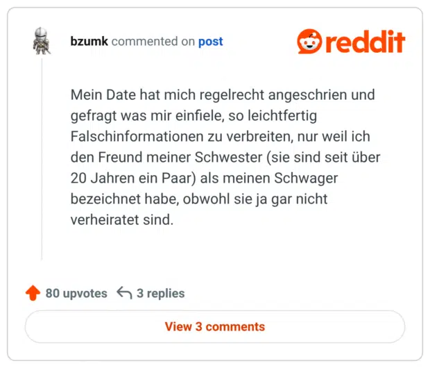 Mein Date hat mich regelrecht angeschrien und gefragt was mir einfiele, so leichtfertig Falschinformationen zu verbreiten, nur weil ich den Freund meiner Schwester (sie sind seit über 20 Jahren ein Paar) als meinen Schwager bezeichnet habe, obwohl sie ja gar nicht verheiratet sind.
