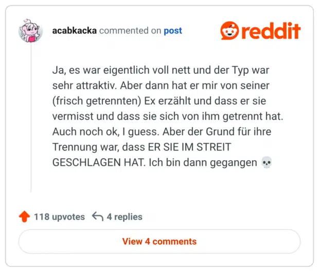 Ja, es war eigentlich voll nett und der Typ war sehr attraktiv. Aber dann hat er mir von seiner (frisch getrennten) Ex erzählt und dass er sie vermisst und dass sie sich von ihm getrennt hat. Auch noch ok, I guess. Aber der Grund für ihre Trennung war, dass ER SIE IM STREIT GESCHLAGEN HAT. Ich bin dann gegangen 💀