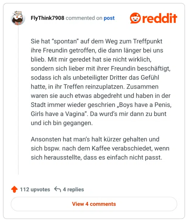Sie hat “spontan” auf dem Weg zum Treffpunkt ihre Freundin getroffen, die dann länger bei uns blieb. Mit mir geredet hat sie nicht wirklich, sondern sich lieber mit ihrer Freundin beschäftigt, sodass ich als unbeteiligter Dritter das Gefühl hatte, in ihr Treffen reinzuplatzen. Zusammen waren sie auch etwas abgedreht und haben in der Stadt immer wieder geschrien „Boys have a Penis, Girls have a Vagina“. Da wurd’s mir dann zu bunt und ich bin gegangen.

Ansonsten hat man‘s halt kürzer gehalten und sich bspw. nach dem Kaffee verabschiedet, wenn sich herausstellte, dass es einfach nicht passt.