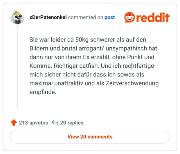 Sie war leider ca 50kg schwerer als auf den Bildern und brutal arrogant/ unsympathisch hat dann nur von ihrem Ex erzählt, ohne Punkt und Komma. Richtiger catfish. Und ich rechtfertige mich sicher nicht dafür dass ich sowas als maximal unattraktiv und als Zeitverschwendung empfinde.