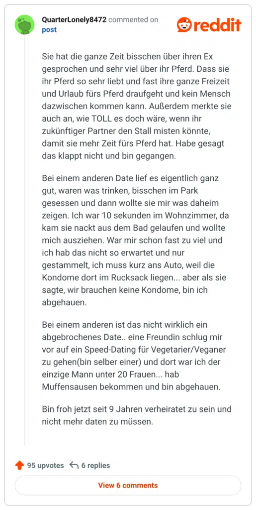 Sie hat die ganze Zeit bisschen über ihren Ex gesprochen und sehr viel über ihr Pferd. Dass sie ihr Pferd so sehr liebt und fast ihre ganze Freizeit und Urlaub fürs Pferd draufgeht und kein Mensch dazwischen kommen kann. Außerdem merkte sie auch an, wie TOLL es doch wäre, wenn ihr zukünftiger Partner den Stall misten könnte, damit sie mehr Zeit fürs Pferd hat. Habe gesagt das klappt nicht und bin gegangen.

Bei einem anderen Date lief es eigentlich ganz gut, waren was trinken, bisschen im Park gesessen und dann wollte sie mir was daheim zeigen. Ich war 10 sekunden im Wohnzimmer, da kam sie nackt aus dem Bad gelaufen und wollte mich ausziehen. War mir schon fast zu viel und ich hab das nicht so erwartet und nur gestammelt, ich muss kurz ans Auto, weil die Kondome dort im Rucksack liegen... aber als sie sagte, wir brauchen keine Kondome, bin ich abgehauen.

Bei einem anderen ist das nicht wirklich ein abgebrochenes Date.. eine Freundin schlug mir vor auf ein Speed-Dating für Vegetarier/Veganer zu gehen(bin selber einer) und dort war ich der einzige Mann unter 20 Frauen... hab Muffensausen bekommen und bin abgehauen.

Bin froh jetzt seit 9 Jahren verheiratet zu sein und nicht mehr daten zu müssen.