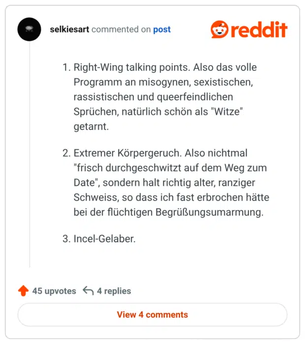 Right-Wing talking points. Also das volle Programm an misogynen, sexistischen, rassistischen und queerfeindlichen Sprüchen, natürlich schön als "Witze" getarnt.
Extremer Körpergeruch. Also nichtmal "frisch durchgeschwitzt auf dem Weg zum Date", sondern halt richtig alter, ranziger Schweiss, so dass ich fast erbrochen hätte bei der flüchtigen Begrüßungsumarmung.
Incel-Gelaber.