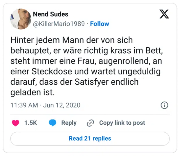 Hinter jedem Mann der von sich behauptet, er wäre richtig krass im Bett, steht immer eine Frau, augenrollend, an einer Steckdose und wartet ungeduldig darauf, dass der Satisfyer endlich geladen ist.
