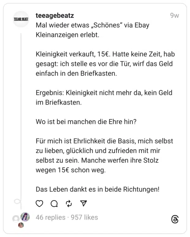 Mal wieder etwas „Schönes“ via Ebay Kleinanzeigen erlebt.
Kleinigkeit verkauft, 15€. Hatte keine Zeit, hab gesagt: ich stelle es vor die Tür, wirf das Geld einfach in den Briefkasten.
Ergebnis: Kleinigkeit nicht mehr da, kein Geld im Briefkasten.
Wo ist bei manchen die Ehre hin?
Für mich ist Ehrlichkeit die Basis, mich selbst zu lieben, glücklich und zufrieden mit mir selbst zu sein. Manche werfen ihre Stolz wegen 15€ schon weg.
Das Leben dankt es in beide Richtungen!