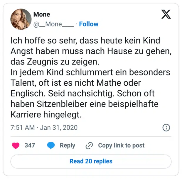 Ich hoffe so sehr, dass heute kein Kind Angst haben muss nach Hause zu gehen, das Zeugnis zu zeigen. 
In jedem Kind schlummert ein besonders Talent, oft ist es nicht Mathe oder Englisch. Seid nachsichtig. Schon oft haben Sitzenbleiber eine beispielhafte Karriere hingelegt.