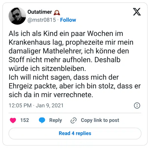 Als ich als Kind ein paar Wochen im Krankenhaus lag, prophezeite mir mein damaliger Mathelehrer, ich könne den Stoff nicht mehr aufholen. Deshalb würde ich sitzenbleiben.
Ich will nicht sagen, dass mich der Ehrgeiz packte, aber ich bin stolz, dass er sich da in mir verrechnete.