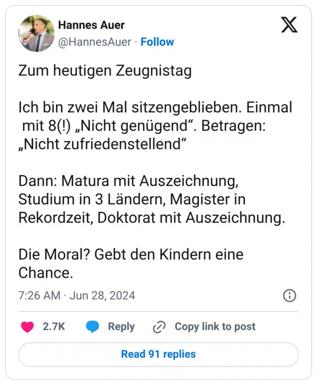 Zum heutigen Zeugnistag

Ich bin zwei Mal sitzengeblieben. Einmal 
 mit 8(!) „Nicht genügend“. Betragen: „Nicht zufriedenstellend“

Dann: Matura mit Auszeichnung, Studium in 3 Ländern, Magister in Rekordzeit, Doktorat mit Auszeichnung.

Die Moral? Gebt den Kindern eine Chance