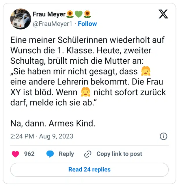 Eine meiner Schülerinnen wiederholt auf Wunsch die 1. Klasse. Heute, zweiter Schultag, brüllt mich die Mutter an:
„Sie haben mir nicht gesagt, dass 👧 eine andere Lehrerin bekommt. Die Frau XY ist blöd. Wenn 👧 nicht sofort zurück darf, melde ich sie ab.“

Na, dann. Armes Kind.