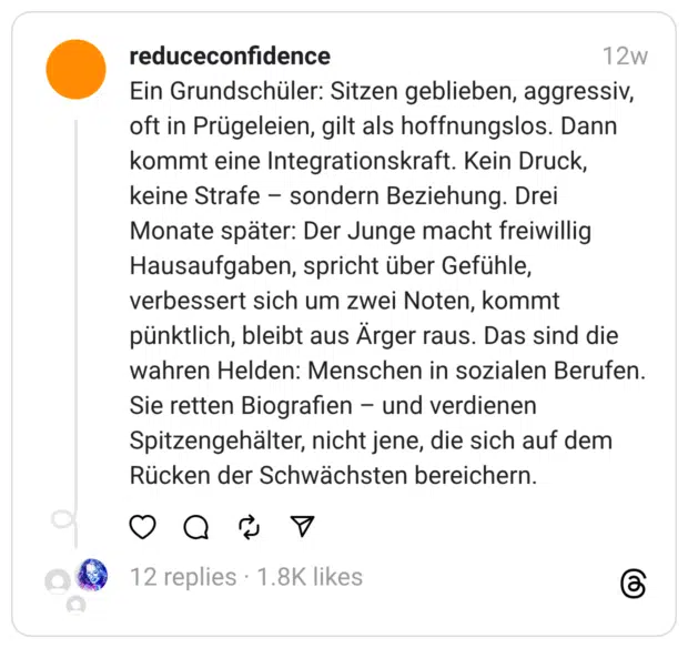 Ein Grundschüler: Sitzen geblieben, aggressiv, oft in Prügeleien, gilt als hoffnungslos. Dann kommt eine Integrationskraft. Kein Druck, keine Strafe – sondern Beziehung. Drei Monate später: Der Junge macht freiwillig Hausaufgaben, spricht über Gefühle, verbessert sich um zwei Noten, kommt pünktlich, bleibt aus Ärger raus. Das sind die wahren Helden: Menschen in sozialen Berufen. Sie retten Biografien – und verdienen Spitzengehälter, nicht jene, die sich auf dem Rücken der Schwächsten bereichern.
