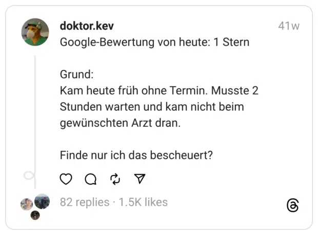 Google-Bewertung von heute: 1 Stern
Grund: Kam heute früh ohne Termin. Musste 2 Stunden warten und kam nicht beim gewünschten Arzt dran.
Finde nur ich das bescheuert?
