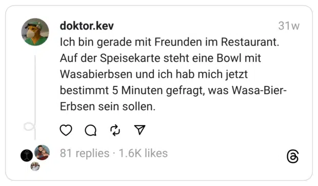Ich bin gerade mit Freunden im Restaurant. Auf der Speisekarte steht eine Bowl mit Wasabierbsen und ich hab mich jetzt bestimmt 5 Minuten gefragt, was Wasa-Bier-Erbsen sein sollen.