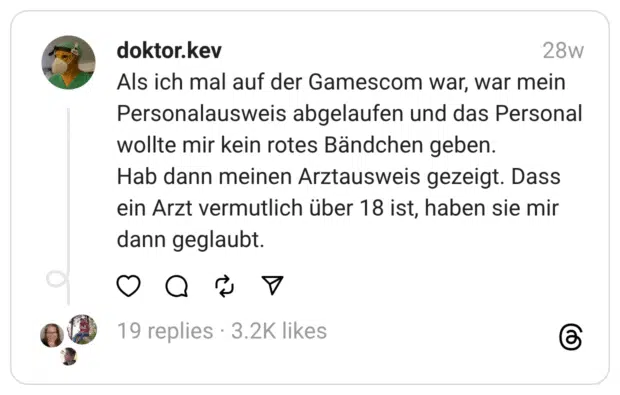 Als ich mal auf der Gamescom war, war mein Personalausweis abgelaufen und das Personal wollte mir kein rotes Bändchen geben. Hab dann meinen Arztausweis gezeigt. Dass ein Arzt vermutlich über 18 ist, haben sie mir dann geglaubt.